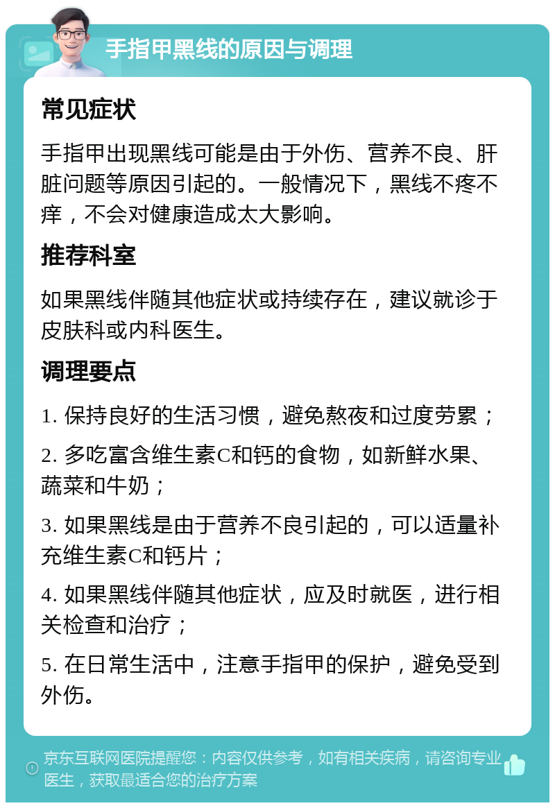 手指甲黑线的原因与调理 常见症状 手指甲出现黑线可能是由于外伤、营养不良、肝脏问题等原因引起的。一般情况下，黑线不疼不痒，不会对健康造成太大影响。 推荐科室 如果黑线伴随其他症状或持续存在，建议就诊于皮肤科或内科医生。 调理要点 1. 保持良好的生活习惯，避免熬夜和过度劳累； 2. 多吃富含维生素C和钙的食物，如新鲜水果、蔬菜和牛奶； 3. 如果黑线是由于营养不良引起的，可以适量补充维生素C和钙片； 4. 如果黑线伴随其他症状，应及时就医，进行相关检查和治疗； 5. 在日常生活中，注意手指甲的保护，避免受到外伤。