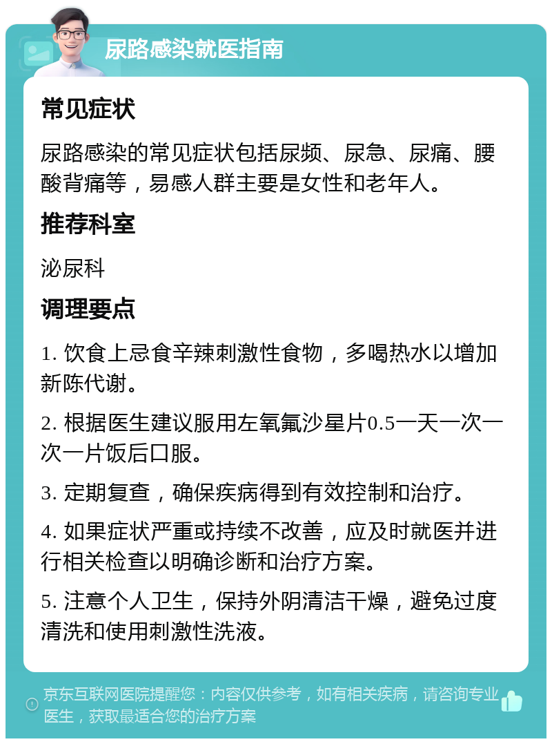 尿路感染就医指南 常见症状 尿路感染的常见症状包括尿频、尿急、尿痛、腰酸背痛等，易感人群主要是女性和老年人。 推荐科室 泌尿科 调理要点 1. 饮食上忌食辛辣刺激性食物，多喝热水以增加新陈代谢。 2. 根据医生建议服用左氧氟沙星片0.5一天一次一次一片饭后口服。 3. 定期复查，确保疾病得到有效控制和治疗。 4. 如果症状严重或持续不改善，应及时就医并进行相关检查以明确诊断和治疗方案。 5. 注意个人卫生，保持外阴清洁干燥，避免过度清洗和使用刺激性洗液。