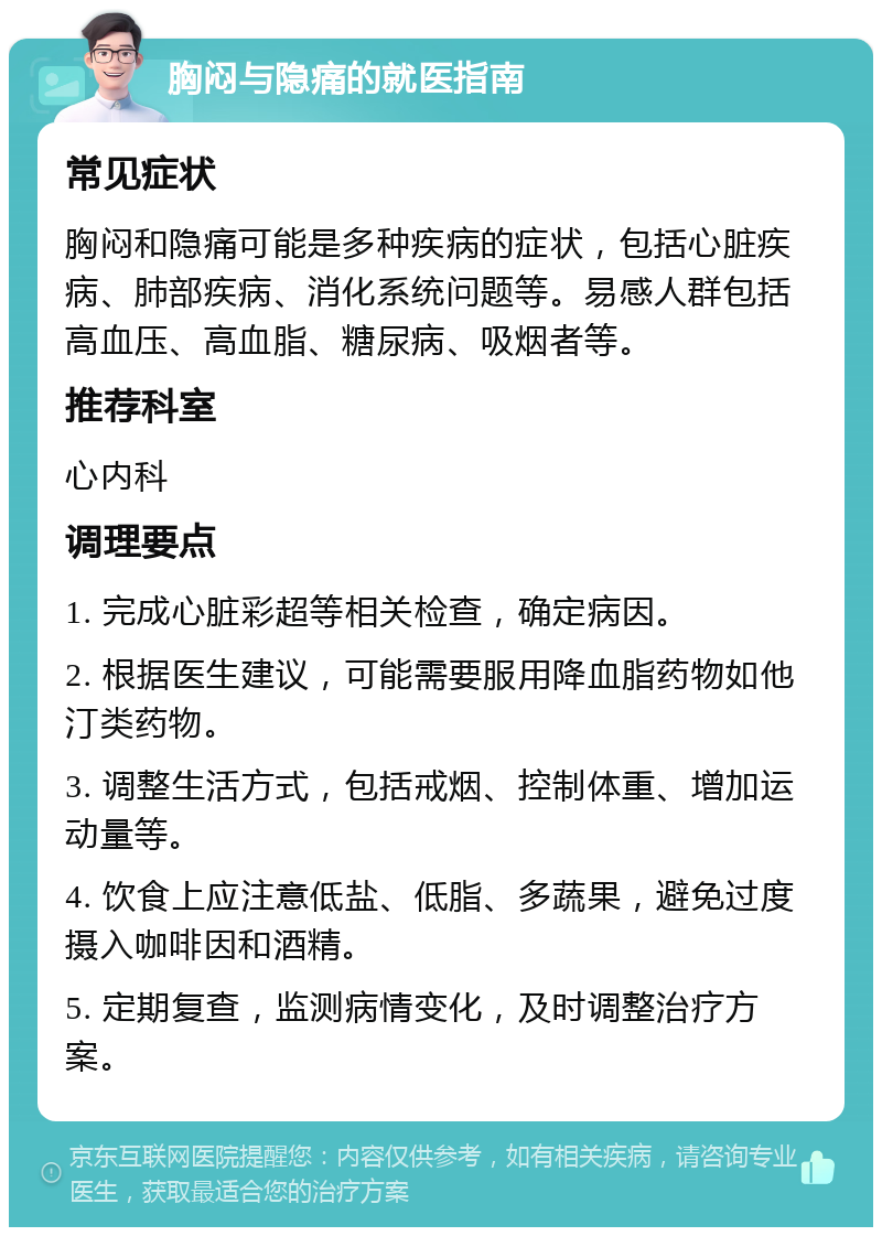 胸闷与隐痛的就医指南 常见症状 胸闷和隐痛可能是多种疾病的症状，包括心脏疾病、肺部疾病、消化系统问题等。易感人群包括高血压、高血脂、糖尿病、吸烟者等。 推荐科室 心内科 调理要点 1. 完成心脏彩超等相关检查，确定病因。 2. 根据医生建议，可能需要服用降血脂药物如他汀类药物。 3. 调整生活方式，包括戒烟、控制体重、增加运动量等。 4. 饮食上应注意低盐、低脂、多蔬果，避免过度摄入咖啡因和酒精。 5. 定期复查，监测病情变化，及时调整治疗方案。