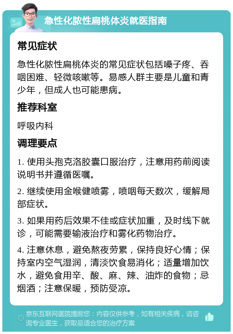 急性化脓性扁桃体炎就医指南 常见症状 急性化脓性扁桃体炎的常见症状包括嗓子疼、吞咽困难、轻微咳嗽等。易感人群主要是儿童和青少年，但成人也可能患病。 推荐科室 呼吸内科 调理要点 1. 使用头孢克洛胶囊口服治疗，注意用药前阅读说明书并遵循医嘱。 2. 继续使用金喉健喷雾，喷咽每天数次，缓解局部症状。 3. 如果用药后效果不佳或症状加重，及时线下就诊，可能需要输液治疗和雾化药物治疗。 4. 注意休息，避免熬夜劳累，保持良好心情；保持室内空气湿润，清淡饮食易消化；适量增加饮水，避免食用辛、酸、麻、辣、油炸的食物；忌烟酒；注意保暖，预防受凉。