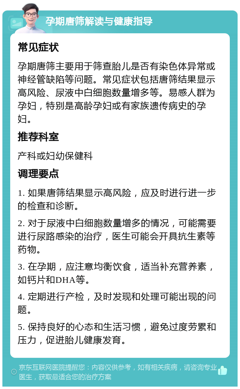 孕期唐筛解读与健康指导 常见症状 孕期唐筛主要用于筛查胎儿是否有染色体异常或神经管缺陷等问题。常见症状包括唐筛结果显示高风险、尿液中白细胞数量增多等。易感人群为孕妇，特别是高龄孕妇或有家族遗传病史的孕妇。 推荐科室 产科或妇幼保健科 调理要点 1. 如果唐筛结果显示高风险，应及时进行进一步的检查和诊断。 2. 对于尿液中白细胞数量增多的情况，可能需要进行尿路感染的治疗，医生可能会开具抗生素等药物。 3. 在孕期，应注意均衡饮食，适当补充营养素，如钙片和DHA等。 4. 定期进行产检，及时发现和处理可能出现的问题。 5. 保持良好的心态和生活习惯，避免过度劳累和压力，促进胎儿健康发育。