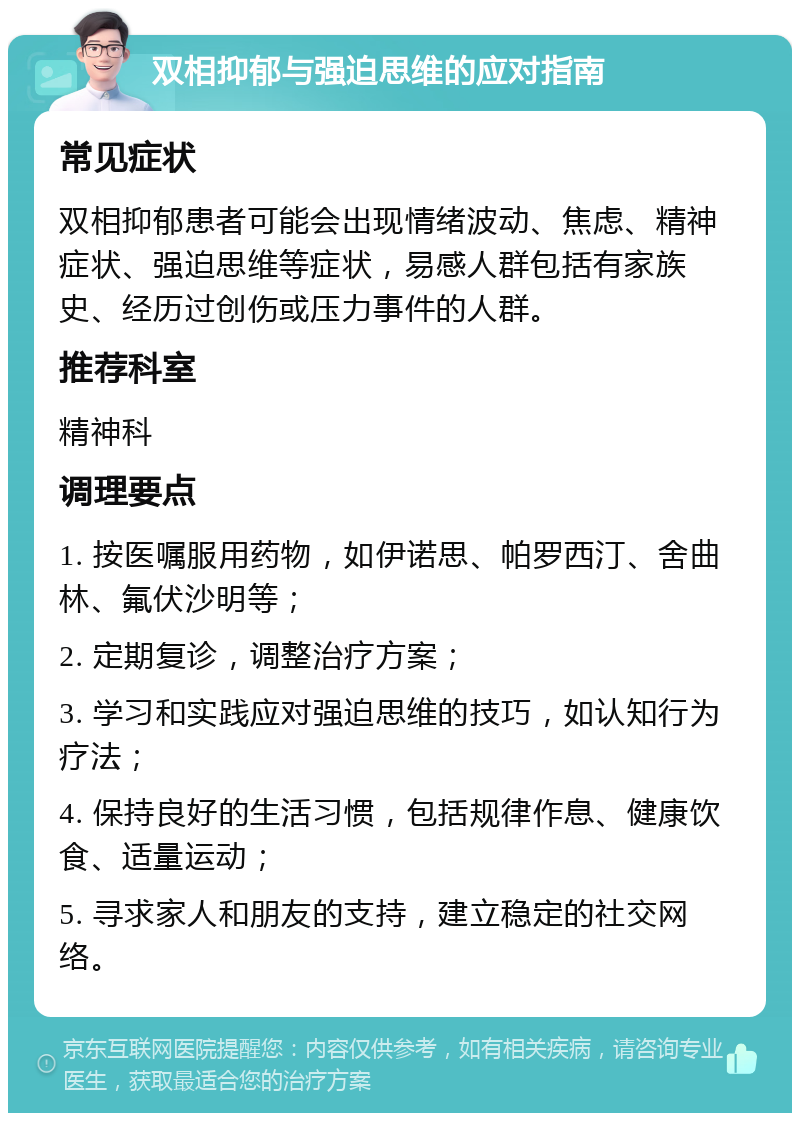 双相抑郁与强迫思维的应对指南 常见症状 双相抑郁患者可能会出现情绪波动、焦虑、精神症状、强迫思维等症状，易感人群包括有家族史、经历过创伤或压力事件的人群。 推荐科室 精神科 调理要点 1. 按医嘱服用药物，如伊诺思、帕罗西汀、舍曲林、氟伏沙明等； 2. 定期复诊，调整治疗方案； 3. 学习和实践应对强迫思维的技巧，如认知行为疗法； 4. 保持良好的生活习惯，包括规律作息、健康饮食、适量运动； 5. 寻求家人和朋友的支持，建立稳定的社交网络。