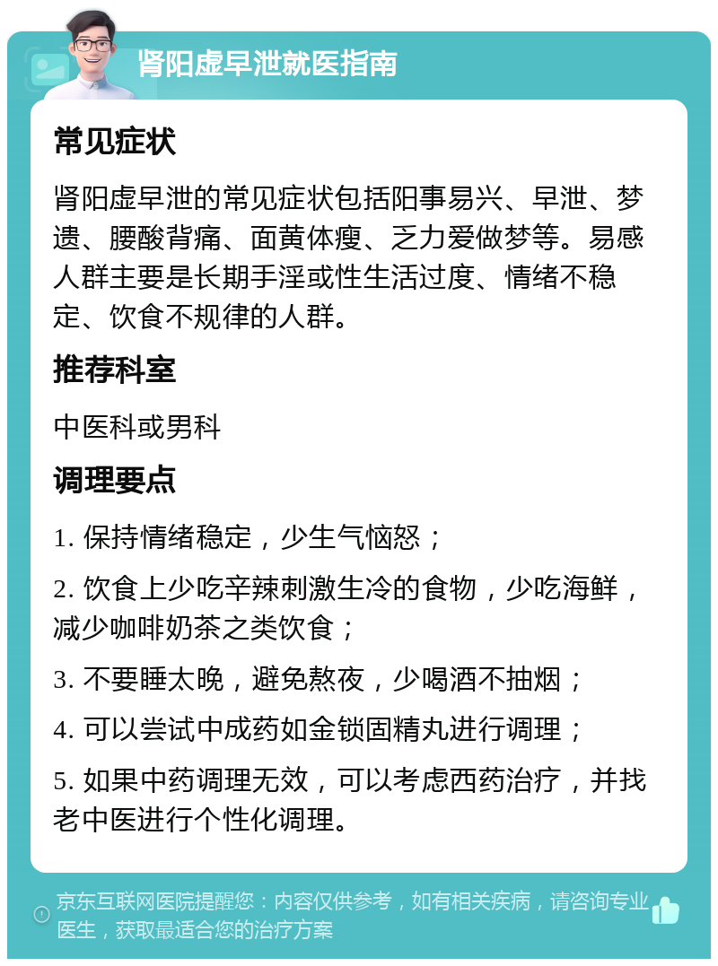 肾阳虚早泄就医指南 常见症状 肾阳虚早泄的常见症状包括阳事易兴、早泄、梦遗、腰酸背痛、面黄体瘦、乏力爱做梦等。易感人群主要是长期手淫或性生活过度、情绪不稳定、饮食不规律的人群。 推荐科室 中医科或男科 调理要点 1. 保持情绪稳定，少生气恼怒； 2. 饮食上少吃辛辣刺激生冷的食物，少吃海鲜，减少咖啡奶茶之类饮食； 3. 不要睡太晚，避免熬夜，少喝酒不抽烟； 4. 可以尝试中成药如金锁固精丸进行调理； 5. 如果中药调理无效，可以考虑西药治疗，并找老中医进行个性化调理。