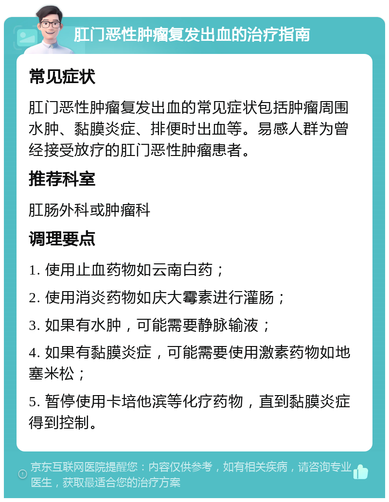 肛门恶性肿瘤复发出血的治疗指南 常见症状 肛门恶性肿瘤复发出血的常见症状包括肿瘤周围水肿、黏膜炎症、排便时出血等。易感人群为曾经接受放疗的肛门恶性肿瘤患者。 推荐科室 肛肠外科或肿瘤科 调理要点 1. 使用止血药物如云南白药； 2. 使用消炎药物如庆大霉素进行灌肠； 3. 如果有水肿，可能需要静脉输液； 4. 如果有黏膜炎症，可能需要使用激素药物如地塞米松； 5. 暂停使用卡培他滨等化疗药物，直到黏膜炎症得到控制。