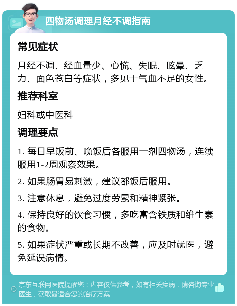 四物汤调理月经不调指南 常见症状 月经不调、经血量少、心慌、失眠、眩晕、乏力、面色苍白等症状，多见于气血不足的女性。 推荐科室 妇科或中医科 调理要点 1. 每日早饭前、晚饭后各服用一剂四物汤，连续服用1-2周观察效果。 2. 如果肠胃易刺激，建议都饭后服用。 3. 注意休息，避免过度劳累和精神紧张。 4. 保持良好的饮食习惯，多吃富含铁质和维生素的食物。 5. 如果症状严重或长期不改善，应及时就医，避免延误病情。