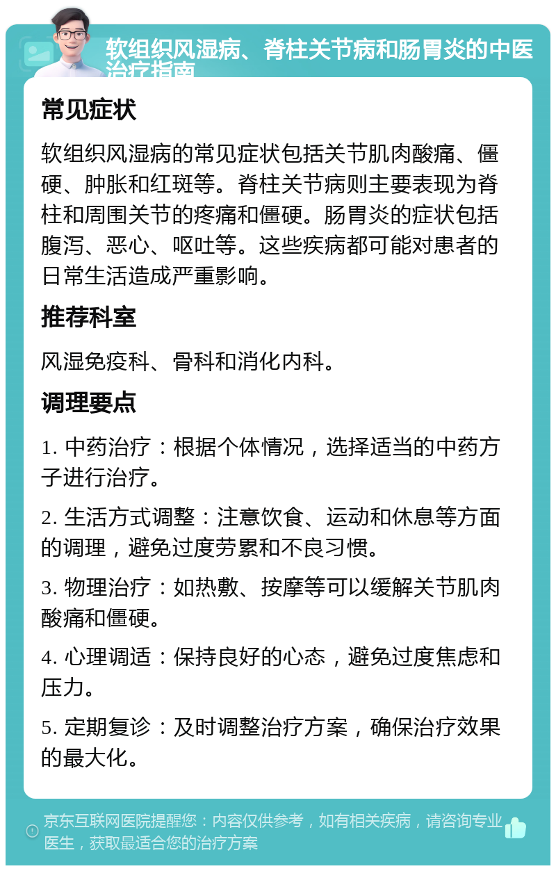 软组织风湿病、脊柱关节病和肠胃炎的中医治疗指南 常见症状 软组织风湿病的常见症状包括关节肌肉酸痛、僵硬、肿胀和红斑等。脊柱关节病则主要表现为脊柱和周围关节的疼痛和僵硬。肠胃炎的症状包括腹泻、恶心、呕吐等。这些疾病都可能对患者的日常生活造成严重影响。 推荐科室 风湿免疫科、骨科和消化内科。 调理要点 1. 中药治疗：根据个体情况，选择适当的中药方子进行治疗。 2. 生活方式调整：注意饮食、运动和休息等方面的调理，避免过度劳累和不良习惯。 3. 物理治疗：如热敷、按摩等可以缓解关节肌肉酸痛和僵硬。 4. 心理调适：保持良好的心态，避免过度焦虑和压力。 5. 定期复诊：及时调整治疗方案，确保治疗效果的最大化。