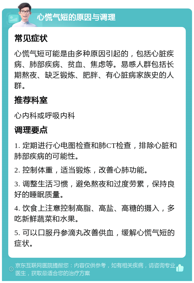 心慌气短的原因与调理 常见症状 心慌气短可能是由多种原因引起的，包括心脏疾病、肺部疾病、贫血、焦虑等。易感人群包括长期熬夜、缺乏锻炼、肥胖、有心脏病家族史的人群。 推荐科室 心内科或呼吸内科 调理要点 1. 定期进行心电图检查和肺CT检查，排除心脏和肺部疾病的可能性。 2. 控制体重，适当锻炼，改善心肺功能。 3. 调整生活习惯，避免熬夜和过度劳累，保持良好的睡眠质量。 4. 饮食上注意控制高脂、高盐、高糖的摄入，多吃新鲜蔬菜和水果。 5. 可以口服丹参滴丸改善供血，缓解心慌气短的症状。