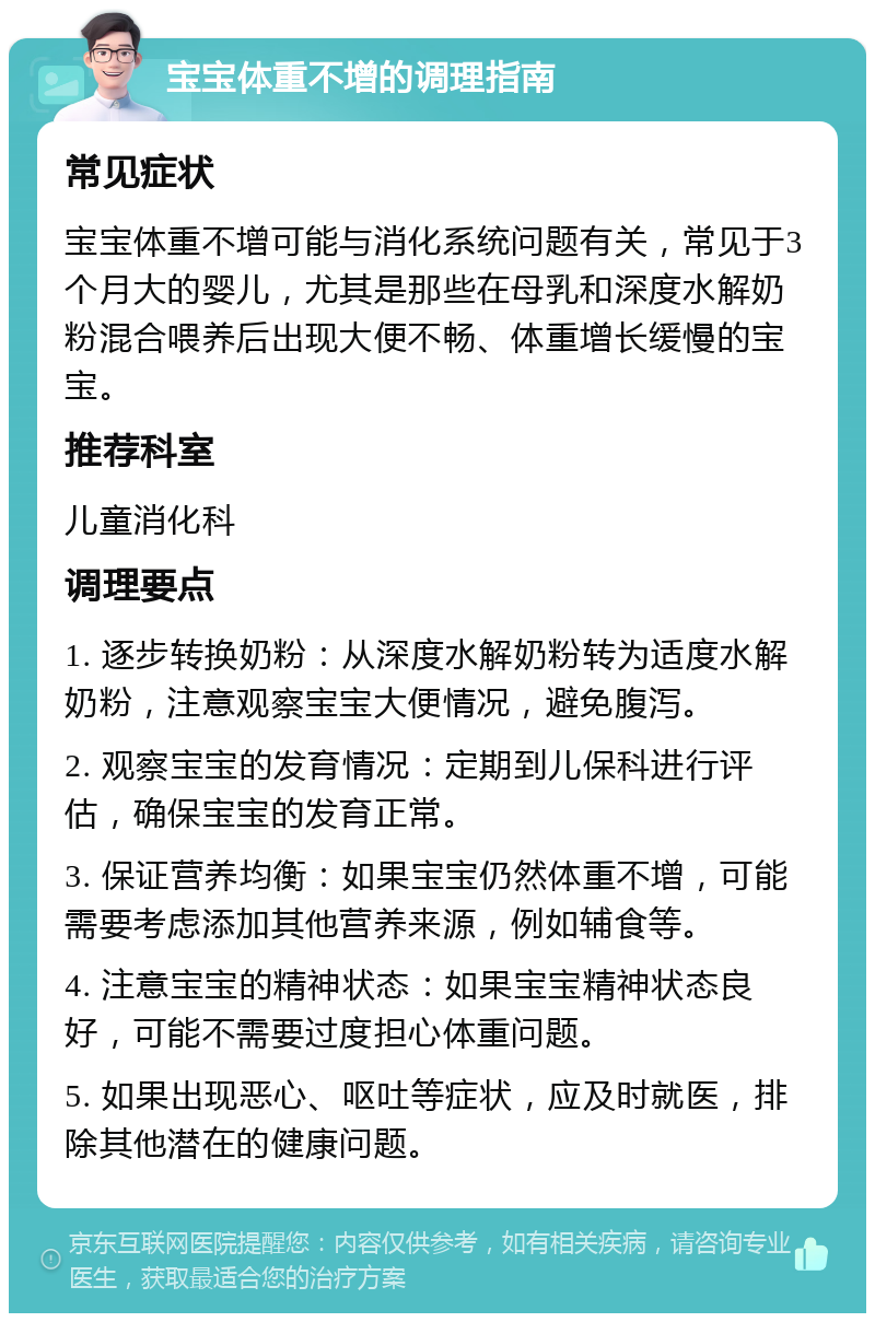 宝宝体重不增的调理指南 常见症状 宝宝体重不增可能与消化系统问题有关，常见于3个月大的婴儿，尤其是那些在母乳和深度水解奶粉混合喂养后出现大便不畅、体重增长缓慢的宝宝。 推荐科室 儿童消化科 调理要点 1. 逐步转换奶粉：从深度水解奶粉转为适度水解奶粉，注意观察宝宝大便情况，避免腹泻。 2. 观察宝宝的发育情况：定期到儿保科进行评估，确保宝宝的发育正常。 3. 保证营养均衡：如果宝宝仍然体重不增，可能需要考虑添加其他营养来源，例如辅食等。 4. 注意宝宝的精神状态：如果宝宝精神状态良好，可能不需要过度担心体重问题。 5. 如果出现恶心、呕吐等症状，应及时就医，排除其他潜在的健康问题。