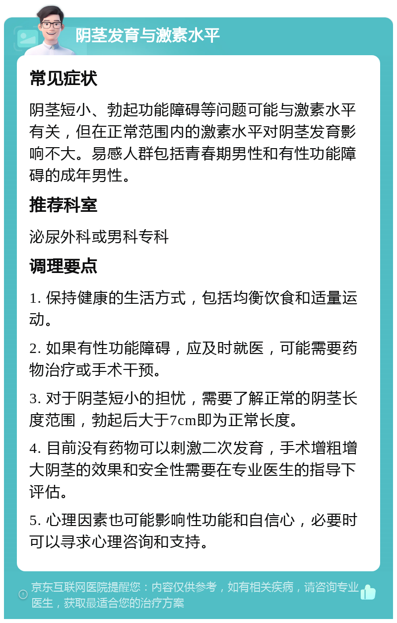 阴茎发育与激素水平 常见症状 阴茎短小、勃起功能障碍等问题可能与激素水平有关，但在正常范围内的激素水平对阴茎发育影响不大。易感人群包括青春期男性和有性功能障碍的成年男性。 推荐科室 泌尿外科或男科专科 调理要点 1. 保持健康的生活方式，包括均衡饮食和适量运动。 2. 如果有性功能障碍，应及时就医，可能需要药物治疗或手术干预。 3. 对于阴茎短小的担忧，需要了解正常的阴茎长度范围，勃起后大于7cm即为正常长度。 4. 目前没有药物可以刺激二次发育，手术增粗增大阴茎的效果和安全性需要在专业医生的指导下评估。 5. 心理因素也可能影响性功能和自信心，必要时可以寻求心理咨询和支持。