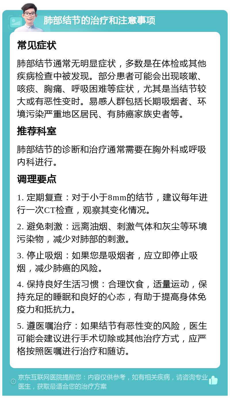 肺部结节的治疗和注意事项 常见症状 肺部结节通常无明显症状，多数是在体检或其他疾病检查中被发现。部分患者可能会出现咳嗽、咳痰、胸痛、呼吸困难等症状，尤其是当结节较大或有恶性变时。易感人群包括长期吸烟者、环境污染严重地区居民、有肺癌家族史者等。 推荐科室 肺部结节的诊断和治疗通常需要在胸外科或呼吸内科进行。 调理要点 1. 定期复查：对于小于8mm的结节，建议每年进行一次CT检查，观察其变化情况。 2. 避免刺激：远离油烟、刺激气体和灰尘等环境污染物，减少对肺部的刺激。 3. 停止吸烟：如果您是吸烟者，应立即停止吸烟，减少肺癌的风险。 4. 保持良好生活习惯：合理饮食，适量运动，保持充足的睡眠和良好的心态，有助于提高身体免疫力和抵抗力。 5. 遵医嘱治疗：如果结节有恶性变的风险，医生可能会建议进行手术切除或其他治疗方式，应严格按照医嘱进行治疗和随访。