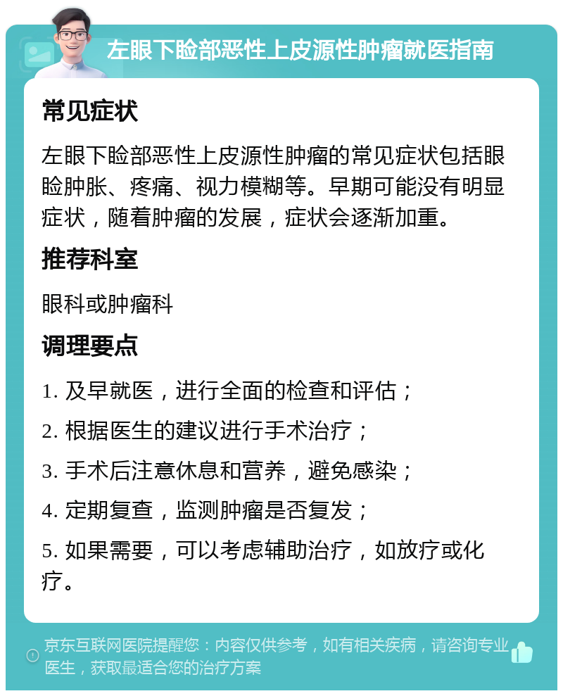 左眼下睑部恶性上皮源性肿瘤就医指南 常见症状 左眼下睑部恶性上皮源性肿瘤的常见症状包括眼睑肿胀、疼痛、视力模糊等。早期可能没有明显症状，随着肿瘤的发展，症状会逐渐加重。 推荐科室 眼科或肿瘤科 调理要点 1. 及早就医，进行全面的检查和评估； 2. 根据医生的建议进行手术治疗； 3. 手术后注意休息和营养，避免感染； 4. 定期复查，监测肿瘤是否复发； 5. 如果需要，可以考虑辅助治疗，如放疗或化疗。