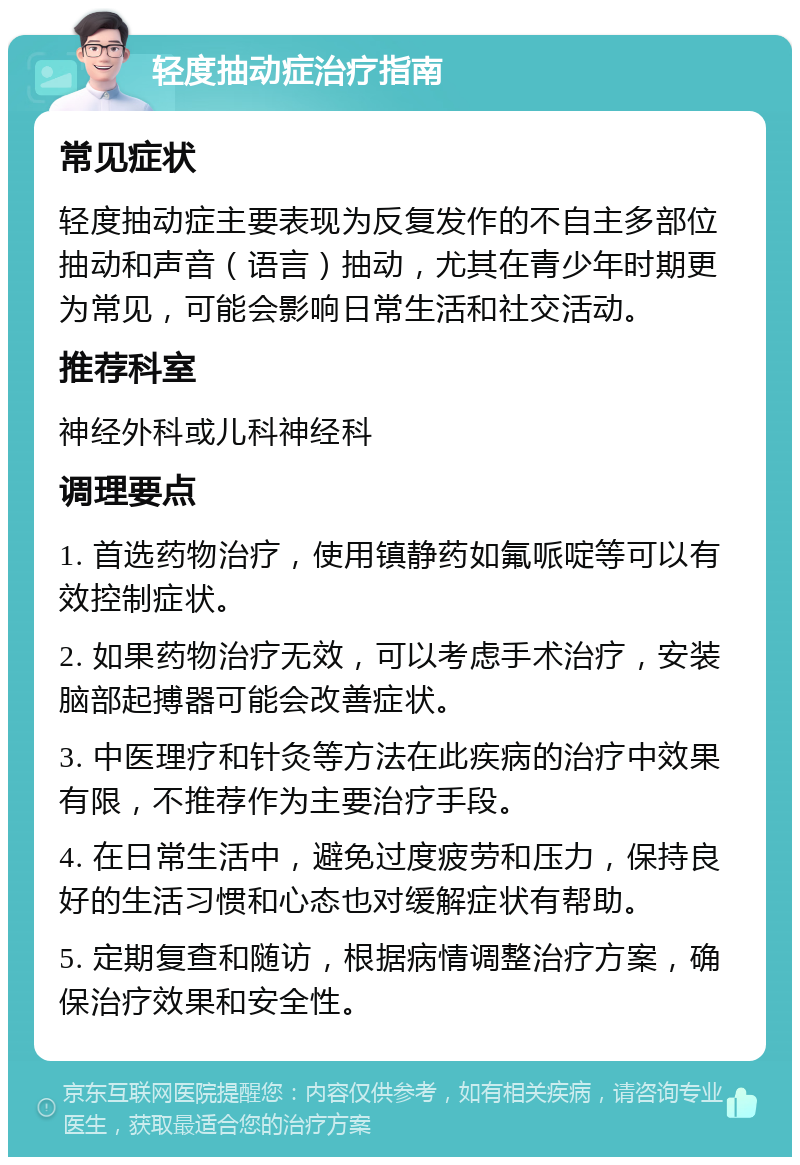 轻度抽动症治疗指南 常见症状 轻度抽动症主要表现为反复发作的不自主多部位抽动和声音（语言）抽动，尤其在青少年时期更为常见，可能会影响日常生活和社交活动。 推荐科室 神经外科或儿科神经科 调理要点 1. 首选药物治疗，使用镇静药如氟哌啶等可以有效控制症状。 2. 如果药物治疗无效，可以考虑手术治疗，安装脑部起搏器可能会改善症状。 3. 中医理疗和针灸等方法在此疾病的治疗中效果有限，不推荐作为主要治疗手段。 4. 在日常生活中，避免过度疲劳和压力，保持良好的生活习惯和心态也对缓解症状有帮助。 5. 定期复查和随访，根据病情调整治疗方案，确保治疗效果和安全性。