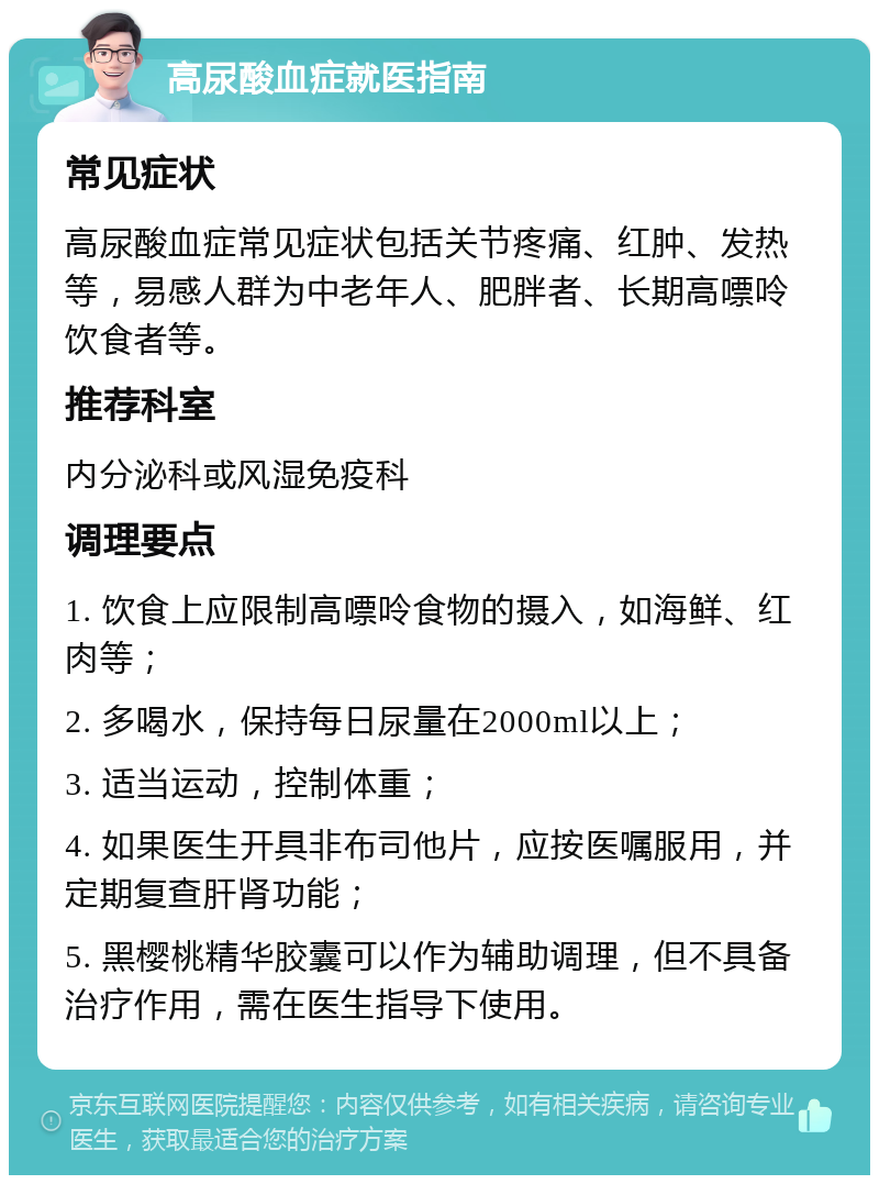 高尿酸血症就医指南 常见症状 高尿酸血症常见症状包括关节疼痛、红肿、发热等，易感人群为中老年人、肥胖者、长期高嘌呤饮食者等。 推荐科室 内分泌科或风湿免疫科 调理要点 1. 饮食上应限制高嘌呤食物的摄入，如海鲜、红肉等； 2. 多喝水，保持每日尿量在2000ml以上； 3. 适当运动，控制体重； 4. 如果医生开具非布司他片，应按医嘱服用，并定期复查肝肾功能； 5. 黑樱桃精华胶囊可以作为辅助调理，但不具备治疗作用，需在医生指导下使用。