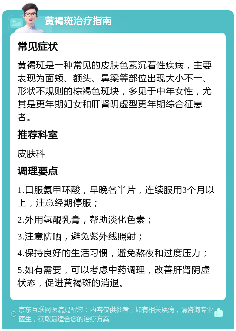 黄褐斑治疗指南 常见症状 黄褐斑是一种常见的皮肤色素沉着性疾病，主要表现为面颊、额头、鼻梁等部位出现大小不一、形状不规则的棕褐色斑块，多见于中年女性，尤其是更年期妇女和肝肾阴虚型更年期综合征患者。 推荐科室 皮肤科 调理要点 1.口服氨甲环酸，早晚各半片，连续服用3个月以上，注意经期停服； 2.外用氢醌乳膏，帮助淡化色素； 3.注意防晒，避免紫外线照射； 4.保持良好的生活习惯，避免熬夜和过度压力； 5.如有需要，可以考虑中药调理，改善肝肾阴虚状态，促进黄褐斑的消退。