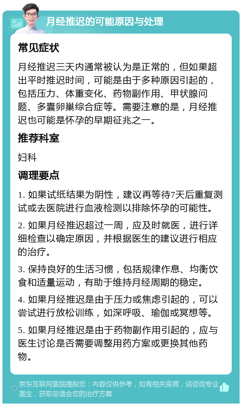 月经推迟的可能原因与处理 常见症状 月经推迟三天内通常被认为是正常的，但如果超出平时推迟时间，可能是由于多种原因引起的，包括压力、体重变化、药物副作用、甲状腺问题、多囊卵巢综合症等。需要注意的是，月经推迟也可能是怀孕的早期征兆之一。 推荐科室 妇科 调理要点 1. 如果试纸结果为阴性，建议再等待7天后重复测试或去医院进行血液检测以排除怀孕的可能性。 2. 如果月经推迟超过一周，应及时就医，进行详细检查以确定原因，并根据医生的建议进行相应的治疗。 3. 保持良好的生活习惯，包括规律作息、均衡饮食和适量运动，有助于维持月经周期的稳定。 4. 如果月经推迟是由于压力或焦虑引起的，可以尝试进行放松训练，如深呼吸、瑜伽或冥想等。 5. 如果月经推迟是由于药物副作用引起的，应与医生讨论是否需要调整用药方案或更换其他药物。