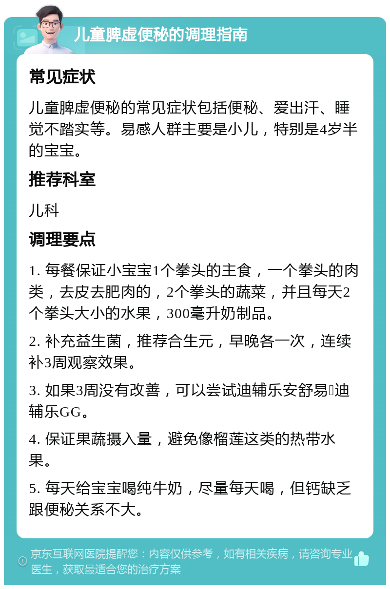 儿童脾虚便秘的调理指南 常见症状 儿童脾虚便秘的常见症状包括便秘、爱出汗、睡觉不踏实等。易感人群主要是小儿，特别是4岁半的宝宝。 推荐科室 儿科 调理要点 1. 每餐保证小宝宝1个拳头的主食，一个拳头的肉类，去皮去肥肉的，2个拳头的蔬菜，并且每天2个拳头大小的水果，300毫升奶制品。 2. 补充益生菌，推荐合生元，早晚各一次，连续补3周观察效果。 3. 如果3周没有改善，可以尝试迪辅乐安舒易➕迪辅乐GG。 4. 保证果蔬摄入量，避免像榴莲这类的热带水果。 5. 每天给宝宝喝纯牛奶，尽量每天喝，但钙缺乏跟便秘关系不大。