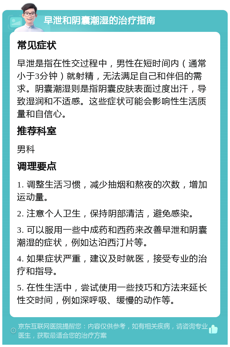 早泄和阴囊潮湿的治疗指南 常见症状 早泄是指在性交过程中，男性在短时间内（通常小于3分钟）就射精，无法满足自己和伴侣的需求。阴囊潮湿则是指阴囊皮肤表面过度出汗，导致湿润和不适感。这些症状可能会影响性生活质量和自信心。 推荐科室 男科 调理要点 1. 调整生活习惯，减少抽烟和熬夜的次数，增加运动量。 2. 注意个人卫生，保持阴部清洁，避免感染。 3. 可以服用一些中成药和西药来改善早泄和阴囊潮湿的症状，例如达泊西汀片等。 4. 如果症状严重，建议及时就医，接受专业的治疗和指导。 5. 在性生活中，尝试使用一些技巧和方法来延长性交时间，例如深呼吸、缓慢的动作等。