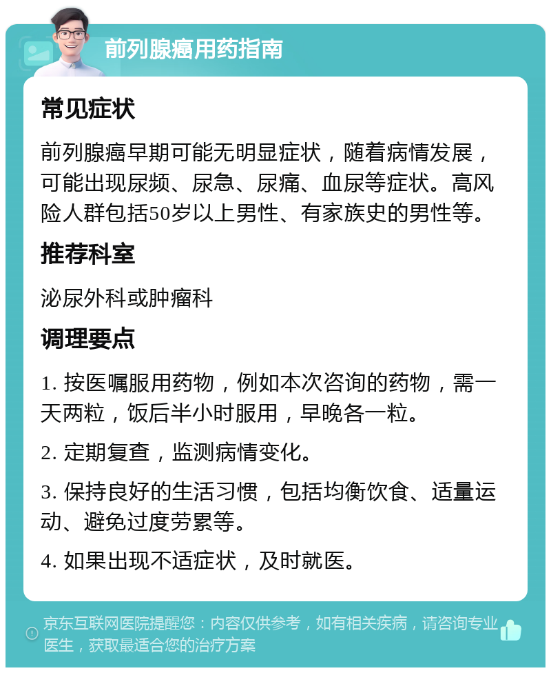 前列腺癌用药指南 常见症状 前列腺癌早期可能无明显症状，随着病情发展，可能出现尿频、尿急、尿痛、血尿等症状。高风险人群包括50岁以上男性、有家族史的男性等。 推荐科室 泌尿外科或肿瘤科 调理要点 1. 按医嘱服用药物，例如本次咨询的药物，需一天两粒，饭后半小时服用，早晚各一粒。 2. 定期复查，监测病情变化。 3. 保持良好的生活习惯，包括均衡饮食、适量运动、避免过度劳累等。 4. 如果出现不适症状，及时就医。