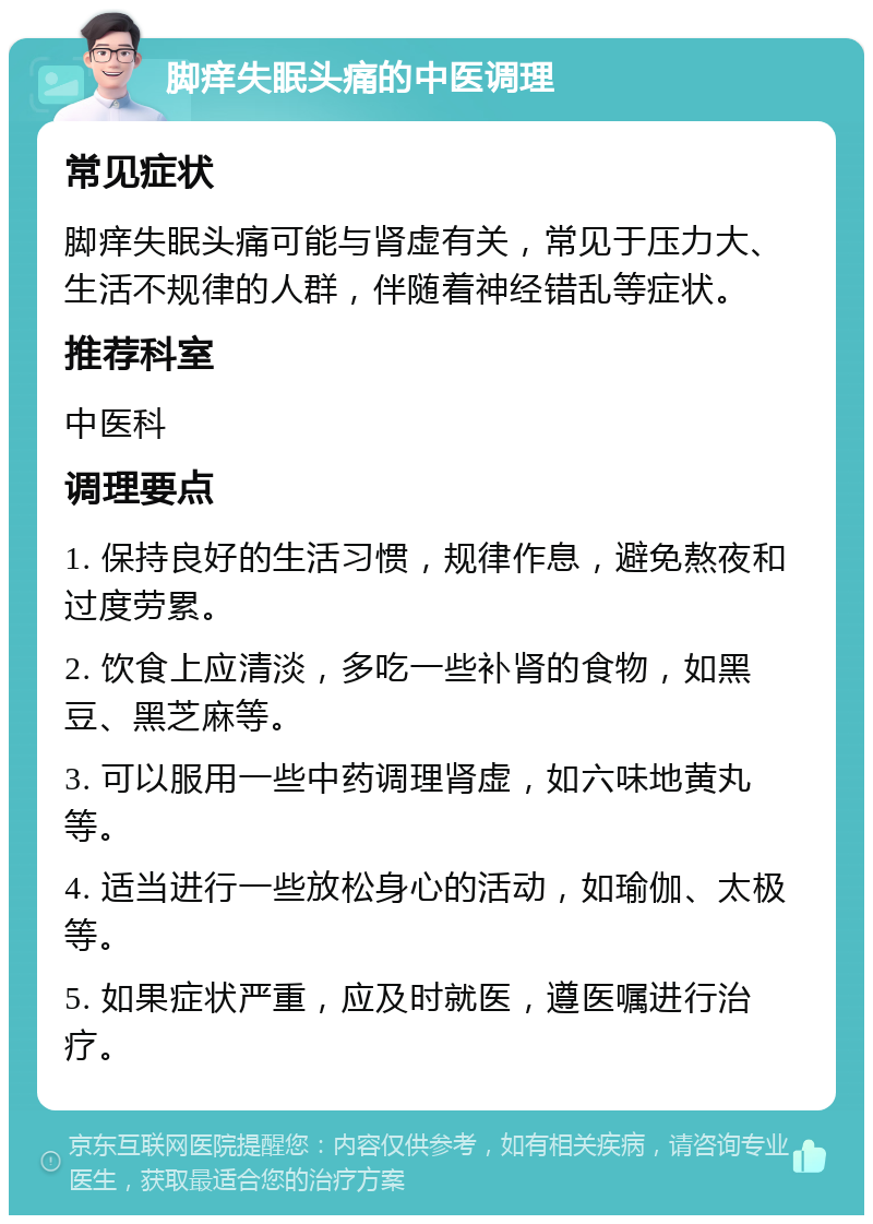 脚痒失眠头痛的中医调理 常见症状 脚痒失眠头痛可能与肾虚有关，常见于压力大、生活不规律的人群，伴随着神经错乱等症状。 推荐科室 中医科 调理要点 1. 保持良好的生活习惯，规律作息，避免熬夜和过度劳累。 2. 饮食上应清淡，多吃一些补肾的食物，如黑豆、黑芝麻等。 3. 可以服用一些中药调理肾虚，如六味地黄丸等。 4. 适当进行一些放松身心的活动，如瑜伽、太极等。 5. 如果症状严重，应及时就医，遵医嘱进行治疗。