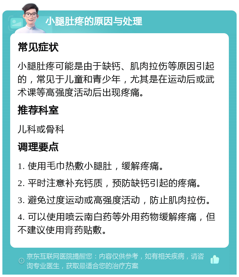 小腿肚疼的原因与处理 常见症状 小腿肚疼可能是由于缺钙、肌肉拉伤等原因引起的，常见于儿童和青少年，尤其是在运动后或武术课等高强度活动后出现疼痛。 推荐科室 儿科或骨科 调理要点 1. 使用毛巾热敷小腿肚，缓解疼痛。 2. 平时注意补充钙质，预防缺钙引起的疼痛。 3. 避免过度运动或高强度活动，防止肌肉拉伤。 4. 可以使用喷云南白药等外用药物缓解疼痛，但不建议使用膏药贴敷。