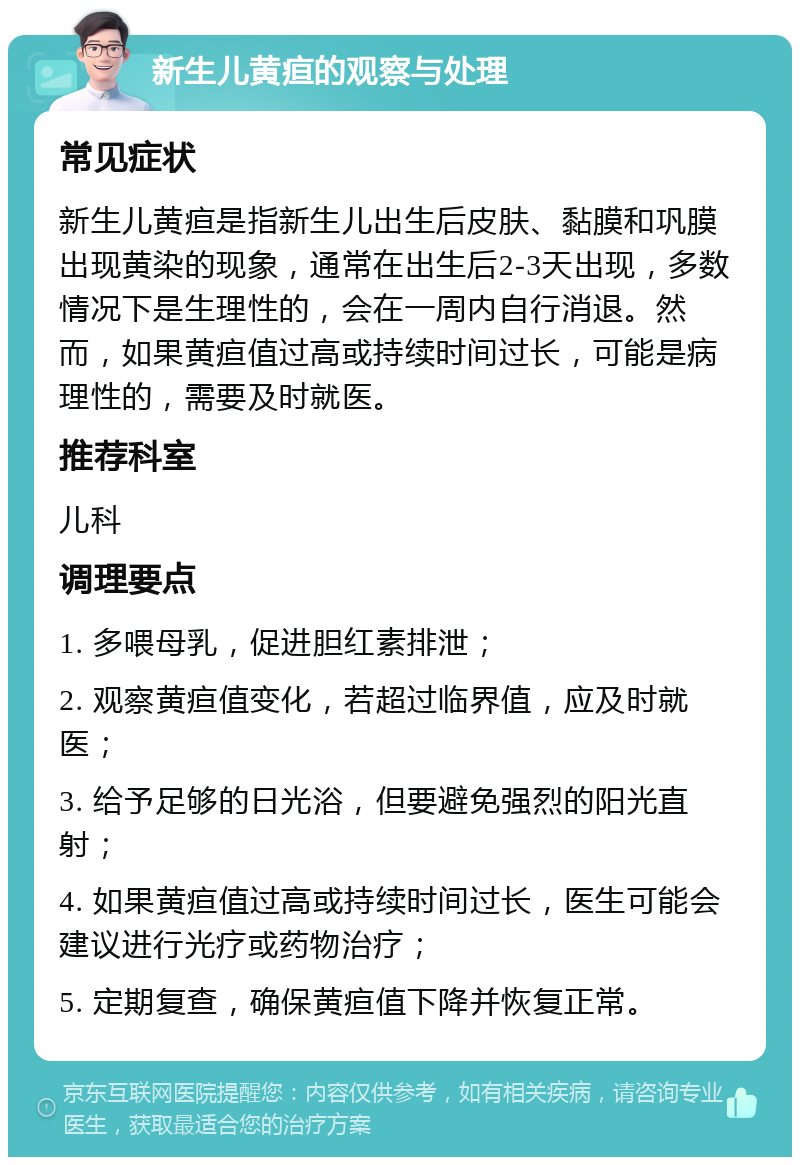 新生儿黄疸的观察与处理 常见症状 新生儿黄疸是指新生儿出生后皮肤、黏膜和巩膜出现黄染的现象，通常在出生后2-3天出现，多数情况下是生理性的，会在一周内自行消退。然而，如果黄疸值过高或持续时间过长，可能是病理性的，需要及时就医。 推荐科室 儿科 调理要点 1. 多喂母乳，促进胆红素排泄； 2. 观察黄疸值变化，若超过临界值，应及时就医； 3. 给予足够的日光浴，但要避免强烈的阳光直射； 4. 如果黄疸值过高或持续时间过长，医生可能会建议进行光疗或药物治疗； 5. 定期复查，确保黄疸值下降并恢复正常。