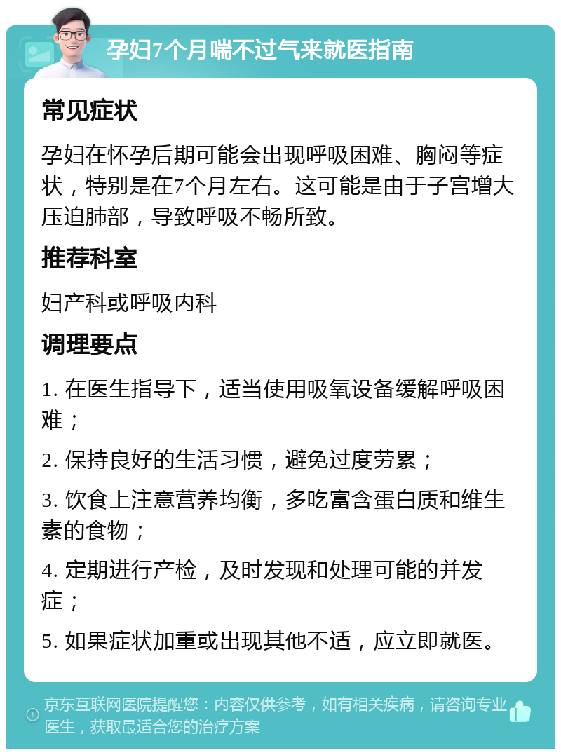 孕妇7个月喘不过气来就医指南 常见症状 孕妇在怀孕后期可能会出现呼吸困难、胸闷等症状，特别是在7个月左右。这可能是由于子宫增大压迫肺部，导致呼吸不畅所致。 推荐科室 妇产科或呼吸内科 调理要点 1. 在医生指导下，适当使用吸氧设备缓解呼吸困难； 2. 保持良好的生活习惯，避免过度劳累； 3. 饮食上注意营养均衡，多吃富含蛋白质和维生素的食物； 4. 定期进行产检，及时发现和处理可能的并发症； 5. 如果症状加重或出现其他不适，应立即就医。