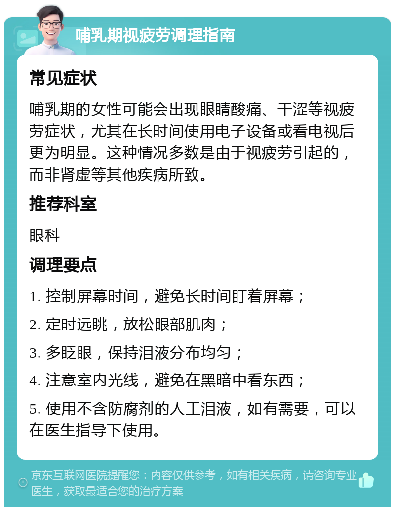 哺乳期视疲劳调理指南 常见症状 哺乳期的女性可能会出现眼睛酸痛、干涩等视疲劳症状，尤其在长时间使用电子设备或看电视后更为明显。这种情况多数是由于视疲劳引起的，而非肾虚等其他疾病所致。 推荐科室 眼科 调理要点 1. 控制屏幕时间，避免长时间盯着屏幕； 2. 定时远眺，放松眼部肌肉； 3. 多眨眼，保持泪液分布均匀； 4. 注意室内光线，避免在黑暗中看东西； 5. 使用不含防腐剂的人工泪液，如有需要，可以在医生指导下使用。