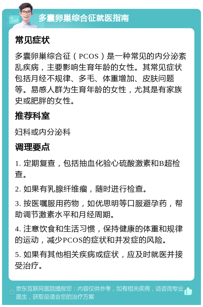 多囊卵巢综合征就医指南 常见症状 多囊卵巢综合征（PCOS）是一种常见的内分泌紊乱疾病，主要影响生育年龄的女性。其常见症状包括月经不规律、多毛、体重增加、皮肤问题等。易感人群为生育年龄的女性，尤其是有家族史或肥胖的女性。 推荐科室 妇科或内分泌科 调理要点 1. 定期复查，包括抽血化验心硫酸激素和B超检查。 2. 如果有乳腺纤维瘤，随时进行检查。 3. 按医嘱服用药物，如优思明等口服避孕药，帮助调节激素水平和月经周期。 4. 注意饮食和生活习惯，保持健康的体重和规律的运动，减少PCOS的症状和并发症的风险。 5. 如果有其他相关疾病或症状，应及时就医并接受治疗。