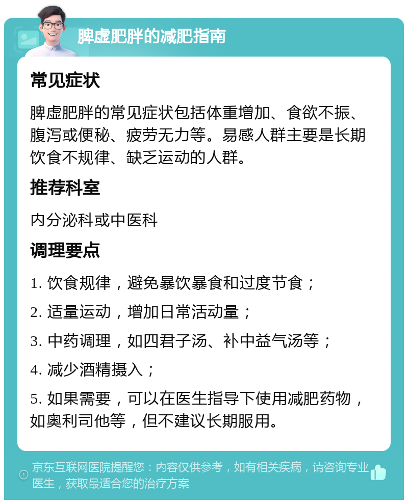 脾虚肥胖的减肥指南 常见症状 脾虚肥胖的常见症状包括体重增加、食欲不振、腹泻或便秘、疲劳无力等。易感人群主要是长期饮食不规律、缺乏运动的人群。 推荐科室 内分泌科或中医科 调理要点 1. 饮食规律，避免暴饮暴食和过度节食； 2. 适量运动，增加日常活动量； 3. 中药调理，如四君子汤、补中益气汤等； 4. 减少酒精摄入； 5. 如果需要，可以在医生指导下使用减肥药物，如奥利司他等，但不建议长期服用。