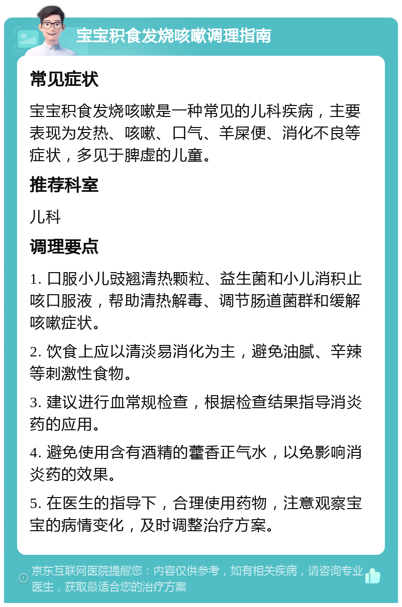 宝宝积食发烧咳嗽调理指南 常见症状 宝宝积食发烧咳嗽是一种常见的儿科疾病，主要表现为发热、咳嗽、口气、羊屎便、消化不良等症状，多见于脾虚的儿童。 推荐科室 儿科 调理要点 1. 口服小儿豉翘清热颗粒、益生菌和小儿消积止咳口服液，帮助清热解毒、调节肠道菌群和缓解咳嗽症状。 2. 饮食上应以清淡易消化为主，避免油腻、辛辣等刺激性食物。 3. 建议进行血常规检查，根据检查结果指导消炎药的应用。 4. 避免使用含有酒精的藿香正气水，以免影响消炎药的效果。 5. 在医生的指导下，合理使用药物，注意观察宝宝的病情变化，及时调整治疗方案。