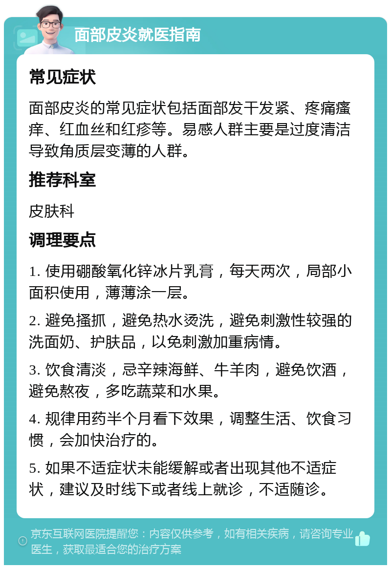 面部皮炎就医指南 常见症状 面部皮炎的常见症状包括面部发干发紧、疼痛瘙痒、红血丝和红疹等。易感人群主要是过度清洁导致角质层变薄的人群。 推荐科室 皮肤科 调理要点 1. 使用硼酸氧化锌冰片乳膏，每天两次，局部小面积使用，薄薄涂一层。 2. 避免搔抓，避免热水烫洗，避免刺激性较强的洗面奶、护肤品，以免刺激加重病情。 3. 饮食清淡，忌辛辣海鲜、牛羊肉，避免饮酒，避免熬夜，多吃蔬菜和水果。 4. 规律用药半个月看下效果，调整生活、饮食习惯，会加快治疗的。 5. 如果不适症状未能缓解或者出现其他不适症状，建议及时线下或者线上就诊，不适随诊。