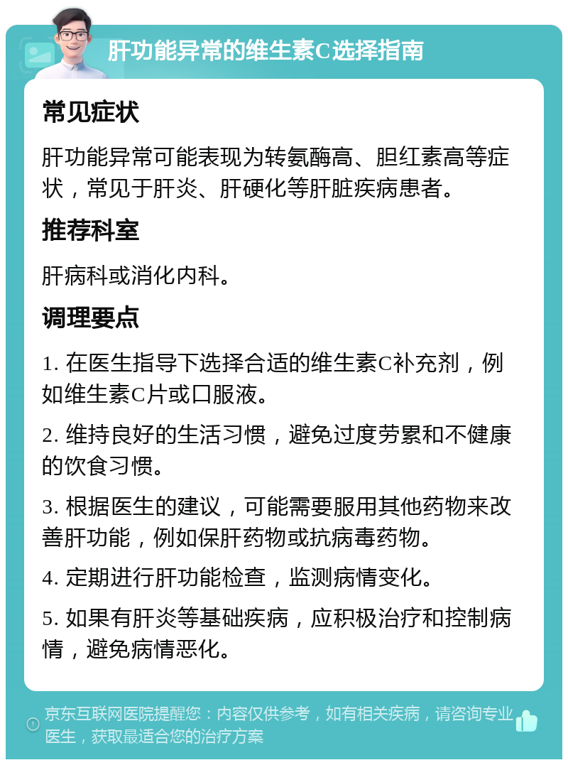 肝功能异常的维生素C选择指南 常见症状 肝功能异常可能表现为转氨酶高、胆红素高等症状，常见于肝炎、肝硬化等肝脏疾病患者。 推荐科室 肝病科或消化内科。 调理要点 1. 在医生指导下选择合适的维生素C补充剂，例如维生素C片或口服液。 2. 维持良好的生活习惯，避免过度劳累和不健康的饮食习惯。 3. 根据医生的建议，可能需要服用其他药物来改善肝功能，例如保肝药物或抗病毒药物。 4. 定期进行肝功能检查，监测病情变化。 5. 如果有肝炎等基础疾病，应积极治疗和控制病情，避免病情恶化。