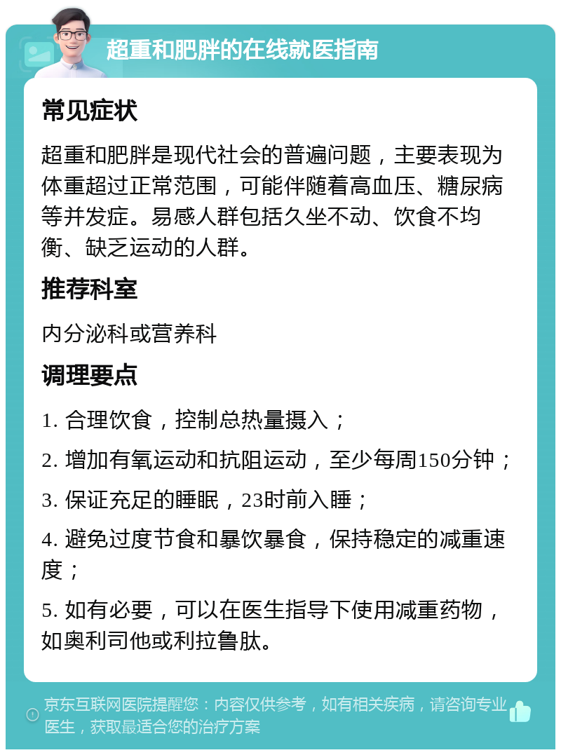 超重和肥胖的在线就医指南 常见症状 超重和肥胖是现代社会的普遍问题，主要表现为体重超过正常范围，可能伴随着高血压、糖尿病等并发症。易感人群包括久坐不动、饮食不均衡、缺乏运动的人群。 推荐科室 内分泌科或营养科 调理要点 1. 合理饮食，控制总热量摄入； 2. 增加有氧运动和抗阻运动，至少每周150分钟； 3. 保证充足的睡眠，23时前入睡； 4. 避免过度节食和暴饮暴食，保持稳定的减重速度； 5. 如有必要，可以在医生指导下使用减重药物，如奥利司他或利拉鲁肽。