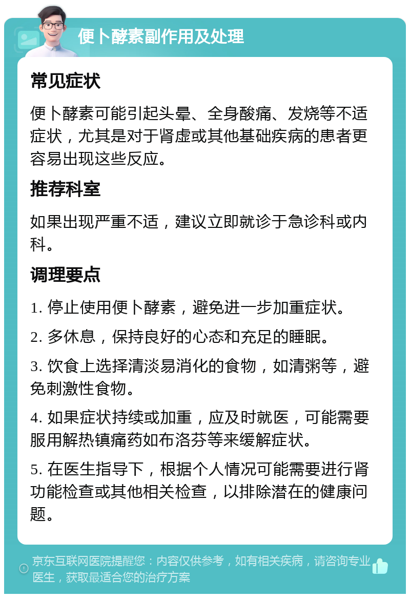 便卜酵素副作用及处理 常见症状 便卜酵素可能引起头晕、全身酸痛、发烧等不适症状，尤其是对于肾虚或其他基础疾病的患者更容易出现这些反应。 推荐科室 如果出现严重不适，建议立即就诊于急诊科或内科。 调理要点 1. 停止使用便卜酵素，避免进一步加重症状。 2. 多休息，保持良好的心态和充足的睡眠。 3. 饮食上选择清淡易消化的食物，如清粥等，避免刺激性食物。 4. 如果症状持续或加重，应及时就医，可能需要服用解热镇痛药如布洛芬等来缓解症状。 5. 在医生指导下，根据个人情况可能需要进行肾功能检查或其他相关检查，以排除潜在的健康问题。