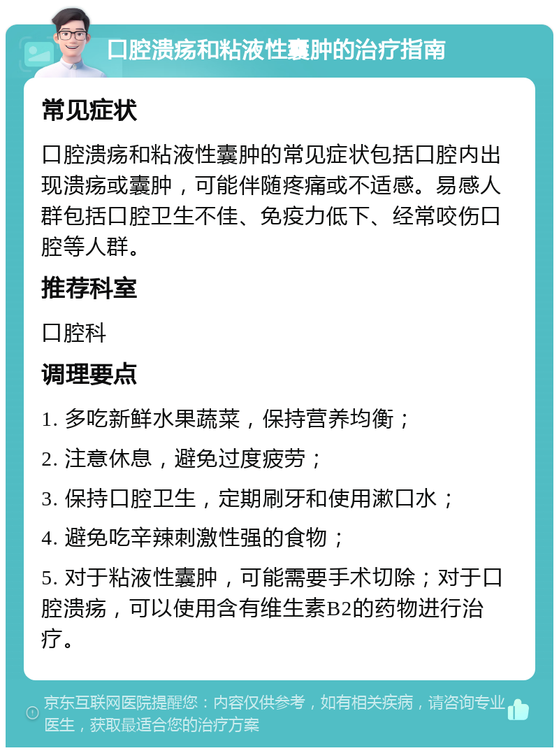 口腔溃疡和粘液性囊肿的治疗指南 常见症状 口腔溃疡和粘液性囊肿的常见症状包括口腔内出现溃疡或囊肿，可能伴随疼痛或不适感。易感人群包括口腔卫生不佳、免疫力低下、经常咬伤口腔等人群。 推荐科室 口腔科 调理要点 1. 多吃新鲜水果蔬菜，保持营养均衡； 2. 注意休息，避免过度疲劳； 3. 保持口腔卫生，定期刷牙和使用漱口水； 4. 避免吃辛辣刺激性强的食物； 5. 对于粘液性囊肿，可能需要手术切除；对于口腔溃疡，可以使用含有维生素B2的药物进行治疗。