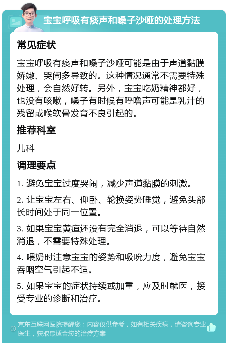 宝宝呼吸有痰声和嗓子沙哑的处理方法 常见症状 宝宝呼吸有痰声和嗓子沙哑可能是由于声道黏膜娇嫩、哭闹多导致的。这种情况通常不需要特殊处理，会自然好转。另外，宝宝吃奶精神都好，也没有咳嗽，嗓子有时候有呼噜声可能是乳汁的残留或喉软骨发育不良引起的。 推荐科室 儿科 调理要点 1. 避免宝宝过度哭闹，减少声道黏膜的刺激。 2. 让宝宝左右、仰卧、轮换姿势睡觉，避免头部长时间处于同一位置。 3. 如果宝宝黄疸还没有完全消退，可以等待自然消退，不需要特殊处理。 4. 喂奶时注意宝宝的姿势和吸吮力度，避免宝宝吞咽空气引起不适。 5. 如果宝宝的症状持续或加重，应及时就医，接受专业的诊断和治疗。