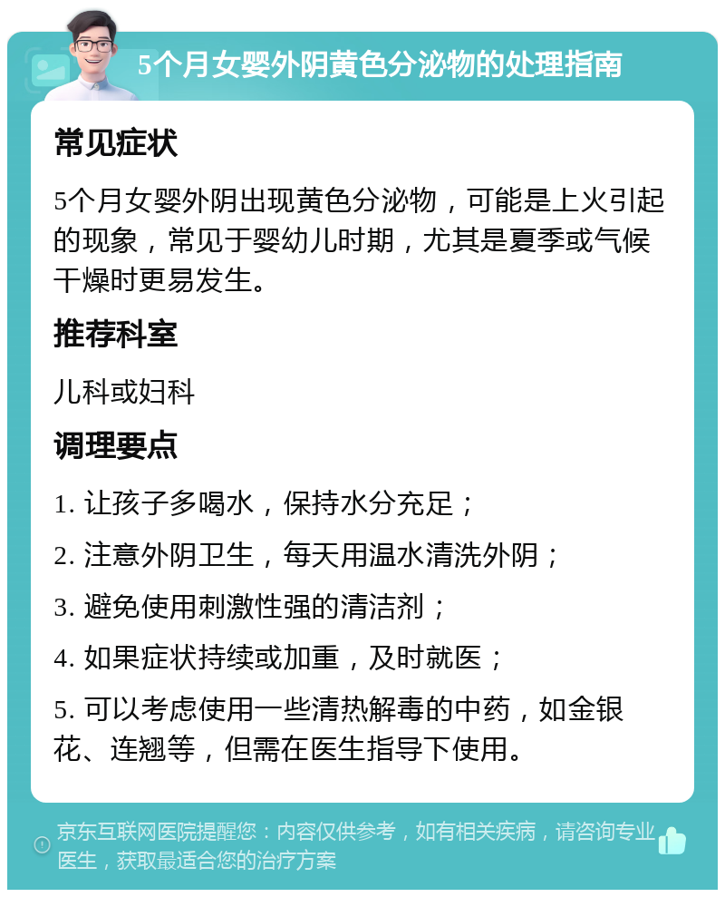 5个月女婴外阴黄色分泌物的处理指南 常见症状 5个月女婴外阴出现黄色分泌物，可能是上火引起的现象，常见于婴幼儿时期，尤其是夏季或气候干燥时更易发生。 推荐科室 儿科或妇科 调理要点 1. 让孩子多喝水，保持水分充足； 2. 注意外阴卫生，每天用温水清洗外阴； 3. 避免使用刺激性强的清洁剂； 4. 如果症状持续或加重，及时就医； 5. 可以考虑使用一些清热解毒的中药，如金银花、连翘等，但需在医生指导下使用。