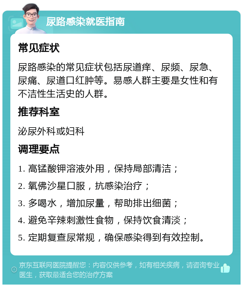 尿路感染就医指南 常见症状 尿路感染的常见症状包括尿道痒、尿频、尿急、尿痛、尿道口红肿等。易感人群主要是女性和有不洁性生活史的人群。 推荐科室 泌尿外科或妇科 调理要点 1. 高锰酸钾溶液外用，保持局部清洁； 2. 氧佛沙星口服，抗感染治疗； 3. 多喝水，增加尿量，帮助排出细菌； 4. 避免辛辣刺激性食物，保持饮食清淡； 5. 定期复查尿常规，确保感染得到有效控制。