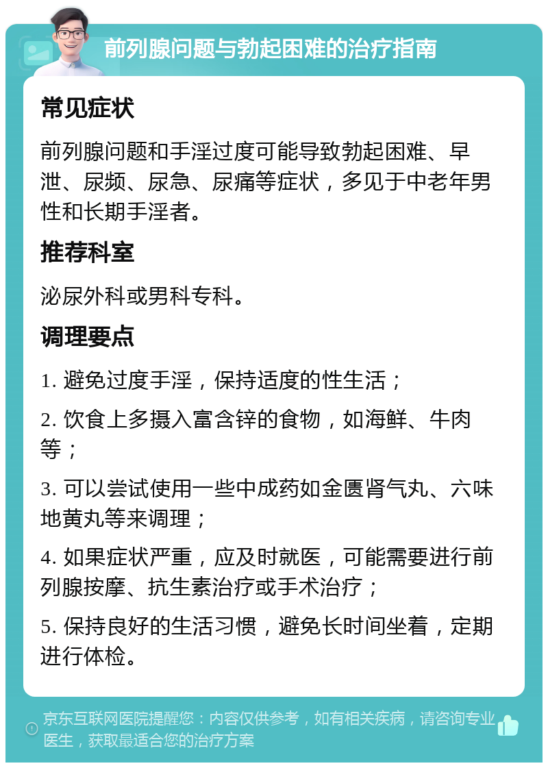 前列腺问题与勃起困难的治疗指南 常见症状 前列腺问题和手淫过度可能导致勃起困难、早泄、尿频、尿急、尿痛等症状，多见于中老年男性和长期手淫者。 推荐科室 泌尿外科或男科专科。 调理要点 1. 避免过度手淫，保持适度的性生活； 2. 饮食上多摄入富含锌的食物，如海鲜、牛肉等； 3. 可以尝试使用一些中成药如金匮肾气丸、六味地黄丸等来调理； 4. 如果症状严重，应及时就医，可能需要进行前列腺按摩、抗生素治疗或手术治疗； 5. 保持良好的生活习惯，避免长时间坐着，定期进行体检。