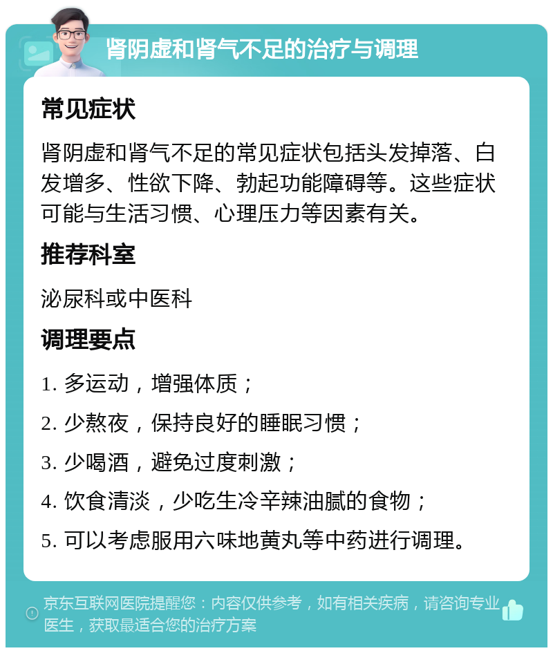 肾阴虚和肾气不足的治疗与调理 常见症状 肾阴虚和肾气不足的常见症状包括头发掉落、白发增多、性欲下降、勃起功能障碍等。这些症状可能与生活习惯、心理压力等因素有关。 推荐科室 泌尿科或中医科 调理要点 1. 多运动，增强体质； 2. 少熬夜，保持良好的睡眠习惯； 3. 少喝酒，避免过度刺激； 4. 饮食清淡，少吃生冷辛辣油腻的食物； 5. 可以考虑服用六味地黄丸等中药进行调理。