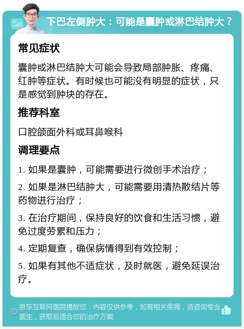 下巴左侧肿大：可能是囊肿或淋巴结肿大？ 常见症状 囊肿或淋巴结肿大可能会导致局部肿胀、疼痛、红肿等症状。有时候也可能没有明显的症状，只是感觉到肿块的存在。 推荐科室 口腔颌面外科或耳鼻喉科 调理要点 1. 如果是囊肿，可能需要进行微创手术治疗； 2. 如果是淋巴结肿大，可能需要用清热散结片等药物进行治疗； 3. 在治疗期间，保持良好的饮食和生活习惯，避免过度劳累和压力； 4. 定期复查，确保病情得到有效控制； 5. 如果有其他不适症状，及时就医，避免延误治疗。