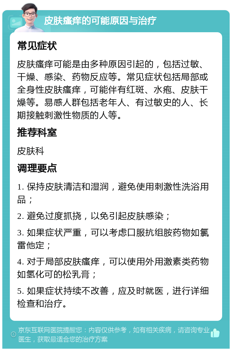 皮肤瘙痒的可能原因与治疗 常见症状 皮肤瘙痒可能是由多种原因引起的，包括过敏、干燥、感染、药物反应等。常见症状包括局部或全身性皮肤瘙痒，可能伴有红斑、水疱、皮肤干燥等。易感人群包括老年人、有过敏史的人、长期接触刺激性物质的人等。 推荐科室 皮肤科 调理要点 1. 保持皮肤清洁和湿润，避免使用刺激性洗浴用品； 2. 避免过度抓挠，以免引起皮肤感染； 3. 如果症状严重，可以考虑口服抗组胺药物如氯雷他定； 4. 对于局部皮肤瘙痒，可以使用外用激素类药物如氢化可的松乳膏； 5. 如果症状持续不改善，应及时就医，进行详细检查和治疗。