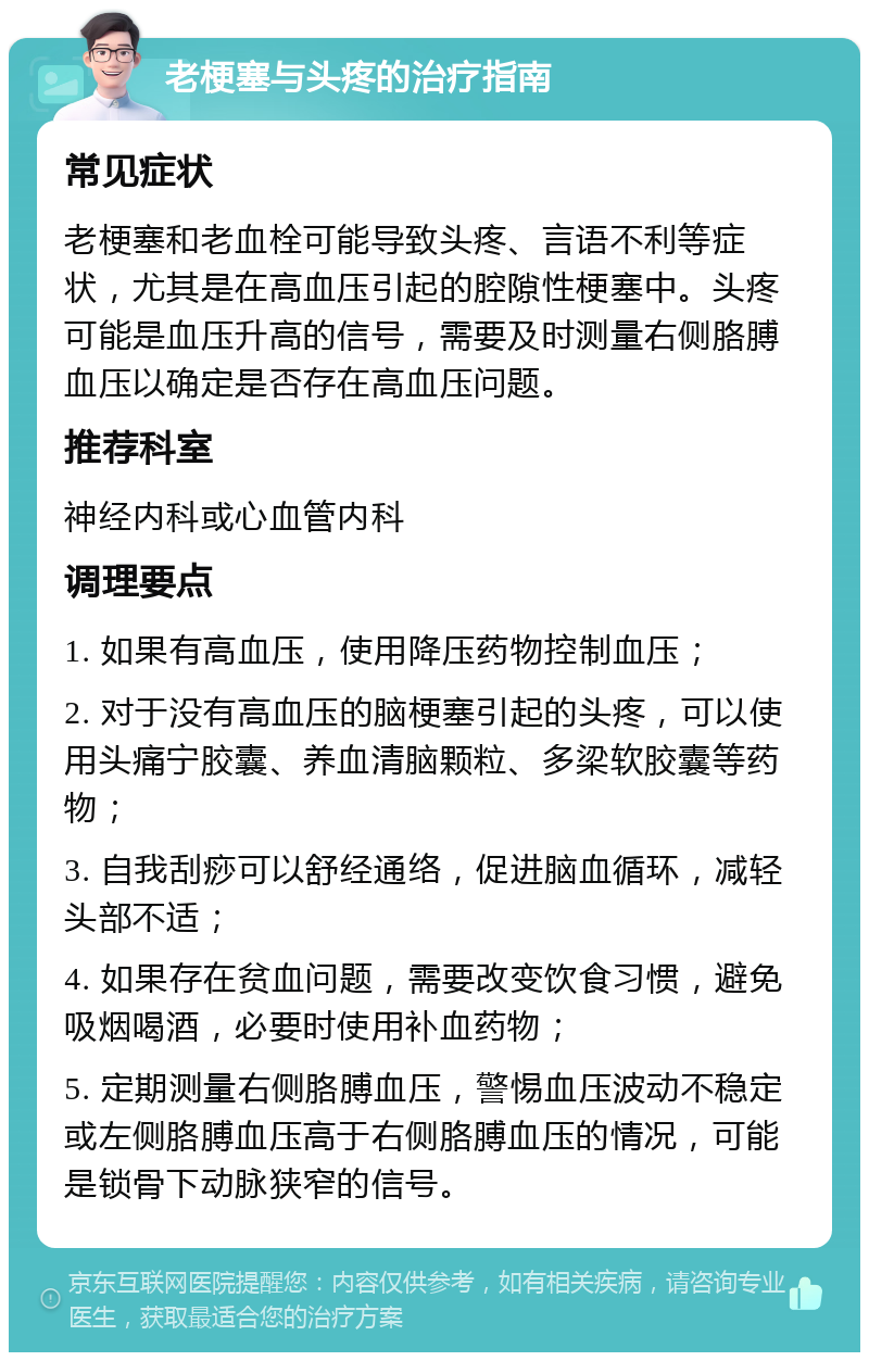 老梗塞与头疼的治疗指南 常见症状 老梗塞和老血栓可能导致头疼、言语不利等症状，尤其是在高血压引起的腔隙性梗塞中。头疼可能是血压升高的信号，需要及时测量右侧胳膊血压以确定是否存在高血压问题。 推荐科室 神经内科或心血管内科 调理要点 1. 如果有高血压，使用降压药物控制血压； 2. 对于没有高血压的脑梗塞引起的头疼，可以使用头痛宁胶囊、养血清脑颗粒、多梁软胶囊等药物； 3. 自我刮痧可以舒经通络，促进脑血循环，减轻头部不适； 4. 如果存在贫血问题，需要改变饮食习惯，避免吸烟喝酒，必要时使用补血药物； 5. 定期测量右侧胳膊血压，警惕血压波动不稳定或左侧胳膊血压高于右侧胳膊血压的情况，可能是锁骨下动脉狭窄的信号。