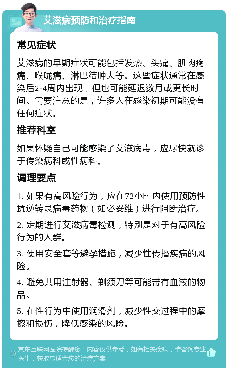 艾滋病预防和治疗指南 常见症状 艾滋病的早期症状可能包括发热、头痛、肌肉疼痛、喉咙痛、淋巴结肿大等。这些症状通常在感染后2-4周内出现，但也可能延迟数月或更长时间。需要注意的是，许多人在感染初期可能没有任何症状。 推荐科室 如果怀疑自己可能感染了艾滋病毒，应尽快就诊于传染病科或性病科。 调理要点 1. 如果有高风险行为，应在72小时内使用预防性抗逆转录病毒药物（如必妥维）进行阻断治疗。 2. 定期进行艾滋病毒检测，特别是对于有高风险行为的人群。 3. 使用安全套等避孕措施，减少性传播疾病的风险。 4. 避免共用注射器、剃须刀等可能带有血液的物品。 5. 在性行为中使用润滑剂，减少性交过程中的摩擦和损伤，降低感染的风险。