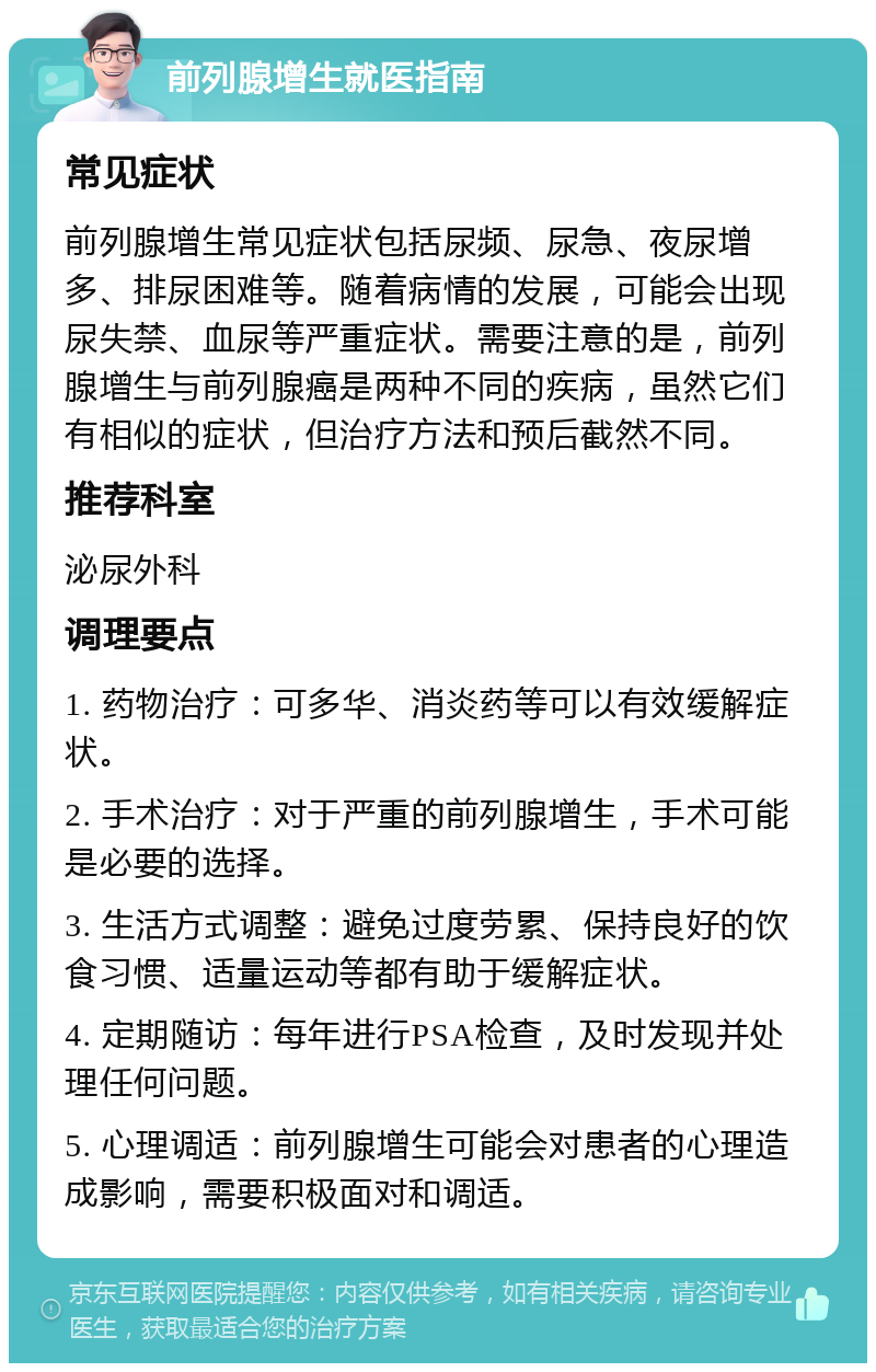 前列腺增生就医指南 常见症状 前列腺增生常见症状包括尿频、尿急、夜尿增多、排尿困难等。随着病情的发展，可能会出现尿失禁、血尿等严重症状。需要注意的是，前列腺增生与前列腺癌是两种不同的疾病，虽然它们有相似的症状，但治疗方法和预后截然不同。 推荐科室 泌尿外科 调理要点 1. 药物治疗：可多华、消炎药等可以有效缓解症状。 2. 手术治疗：对于严重的前列腺增生，手术可能是必要的选择。 3. 生活方式调整：避免过度劳累、保持良好的饮食习惯、适量运动等都有助于缓解症状。 4. 定期随访：每年进行PSA检查，及时发现并处理任何问题。 5. 心理调适：前列腺增生可能会对患者的心理造成影响，需要积极面对和调适。