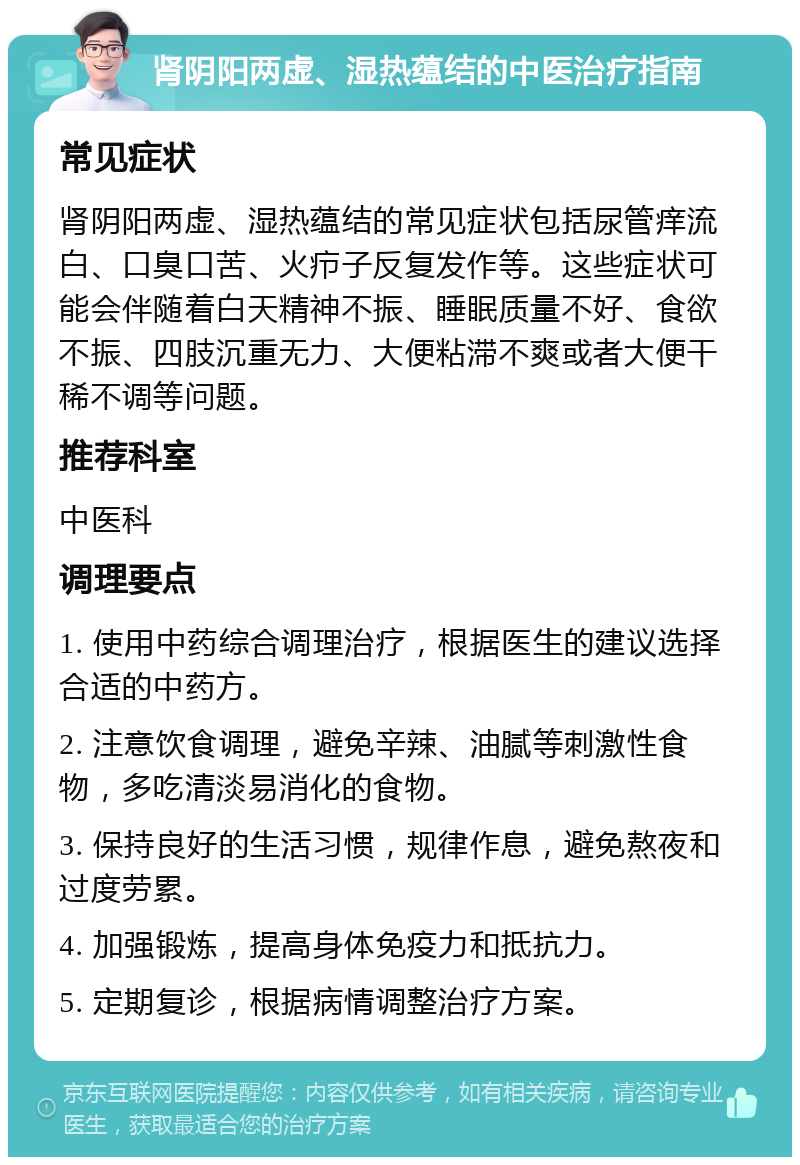 肾阴阳两虚、湿热蕴结的中医治疗指南 常见症状 肾阴阳两虚、湿热蕴结的常见症状包括尿管痒流白、口臭口苦、火疖子反复发作等。这些症状可能会伴随着白天精神不振、睡眠质量不好、食欲不振、四肢沉重无力、大便粘滞不爽或者大便干稀不调等问题。 推荐科室 中医科 调理要点 1. 使用中药综合调理治疗，根据医生的建议选择合适的中药方。 2. 注意饮食调理，避免辛辣、油腻等刺激性食物，多吃清淡易消化的食物。 3. 保持良好的生活习惯，规律作息，避免熬夜和过度劳累。 4. 加强锻炼，提高身体免疫力和抵抗力。 5. 定期复诊，根据病情调整治疗方案。