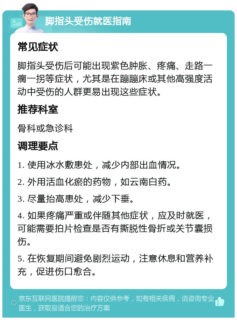 脚指头受伤就医指南 常见症状 脚指头受伤后可能出现紫色肿胀、疼痛、走路一瘸一拐等症状，尤其是在蹦蹦床或其他高强度活动中受伤的人群更易出现这些症状。 推荐科室 骨科或急诊科 调理要点 1. 使用冰水敷患处，减少内部出血情况。 2. 外用活血化瘀的药物，如云南白药。 3. 尽量抬高患处，减少下垂。 4. 如果疼痛严重或伴随其他症状，应及时就医，可能需要拍片检查是否有撕脱性骨折或关节囊损伤。 5. 在恢复期间避免剧烈运动，注意休息和营养补充，促进伤口愈合。