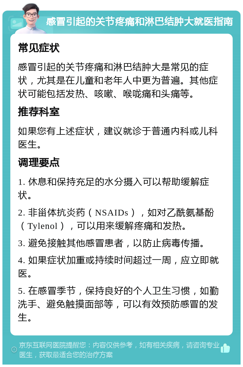 感冒引起的关节疼痛和淋巴结肿大就医指南 常见症状 感冒引起的关节疼痛和淋巴结肿大是常见的症状，尤其是在儿童和老年人中更为普遍。其他症状可能包括发热、咳嗽、喉咙痛和头痛等。 推荐科室 如果您有上述症状，建议就诊于普通内科或儿科医生。 调理要点 1. 休息和保持充足的水分摄入可以帮助缓解症状。 2. 非甾体抗炎药（NSAIDs），如对乙酰氨基酚（Tylenol），可以用来缓解疼痛和发热。 3. 避免接触其他感冒患者，以防止病毒传播。 4. 如果症状加重或持续时间超过一周，应立即就医。 5. 在感冒季节，保持良好的个人卫生习惯，如勤洗手、避免触摸面部等，可以有效预防感冒的发生。