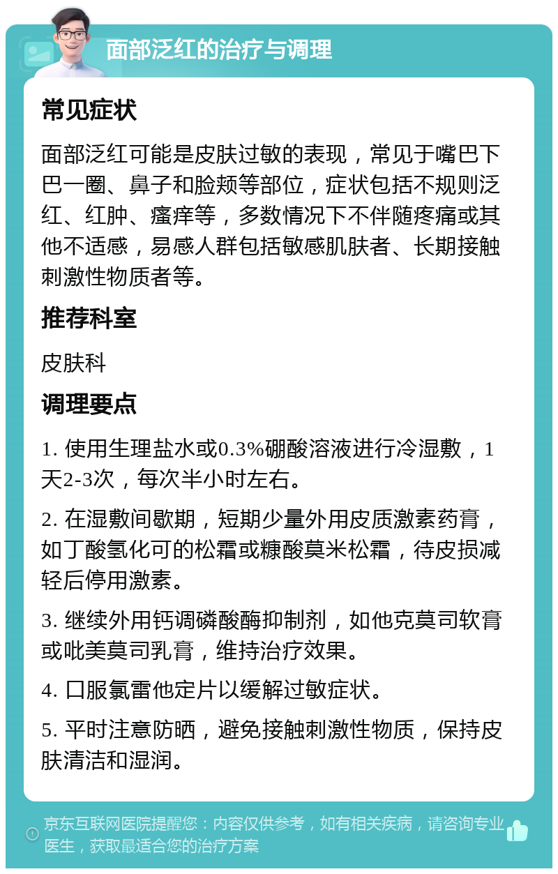 面部泛红的治疗与调理 常见症状 面部泛红可能是皮肤过敏的表现，常见于嘴巴下巴一圈、鼻子和脸颊等部位，症状包括不规则泛红、红肿、瘙痒等，多数情况下不伴随疼痛或其他不适感，易感人群包括敏感肌肤者、长期接触刺激性物质者等。 推荐科室 皮肤科 调理要点 1. 使用生理盐水或0.3%硼酸溶液进行冷湿敷，1天2-3次，每次半小时左右。 2. 在湿敷间歇期，短期少量外用皮质激素药膏，如丁酸氢化可的松霜或糠酸莫米松霜，待皮损减轻后停用激素。 3. 继续外用钙调磷酸酶抑制剂，如他克莫司软膏或吡美莫司乳膏，维持治疗效果。 4. 口服氯雷他定片以缓解过敏症状。 5. 平时注意防晒，避免接触刺激性物质，保持皮肤清洁和湿润。