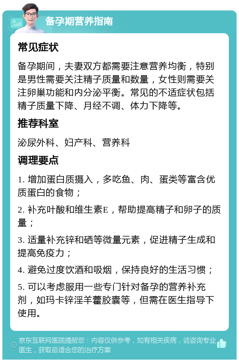 备孕期营养指南 常见症状 备孕期间，夫妻双方都需要注意营养均衡，特别是男性需要关注精子质量和数量，女性则需要关注卵巢功能和内分泌平衡。常见的不适症状包括精子质量下降、月经不调、体力下降等。 推荐科室 泌尿外科、妇产科、营养科 调理要点 1. 增加蛋白质摄入，多吃鱼、肉、蛋类等富含优质蛋白的食物； 2. 补充叶酸和维生素E，帮助提高精子和卵子的质量； 3. 适量补充锌和硒等微量元素，促进精子生成和提高免疫力； 4. 避免过度饮酒和吸烟，保持良好的生活习惯； 5. 可以考虑服用一些专门针对备孕的营养补充剂，如玛卡锌淫羊藿胶囊等，但需在医生指导下使用。